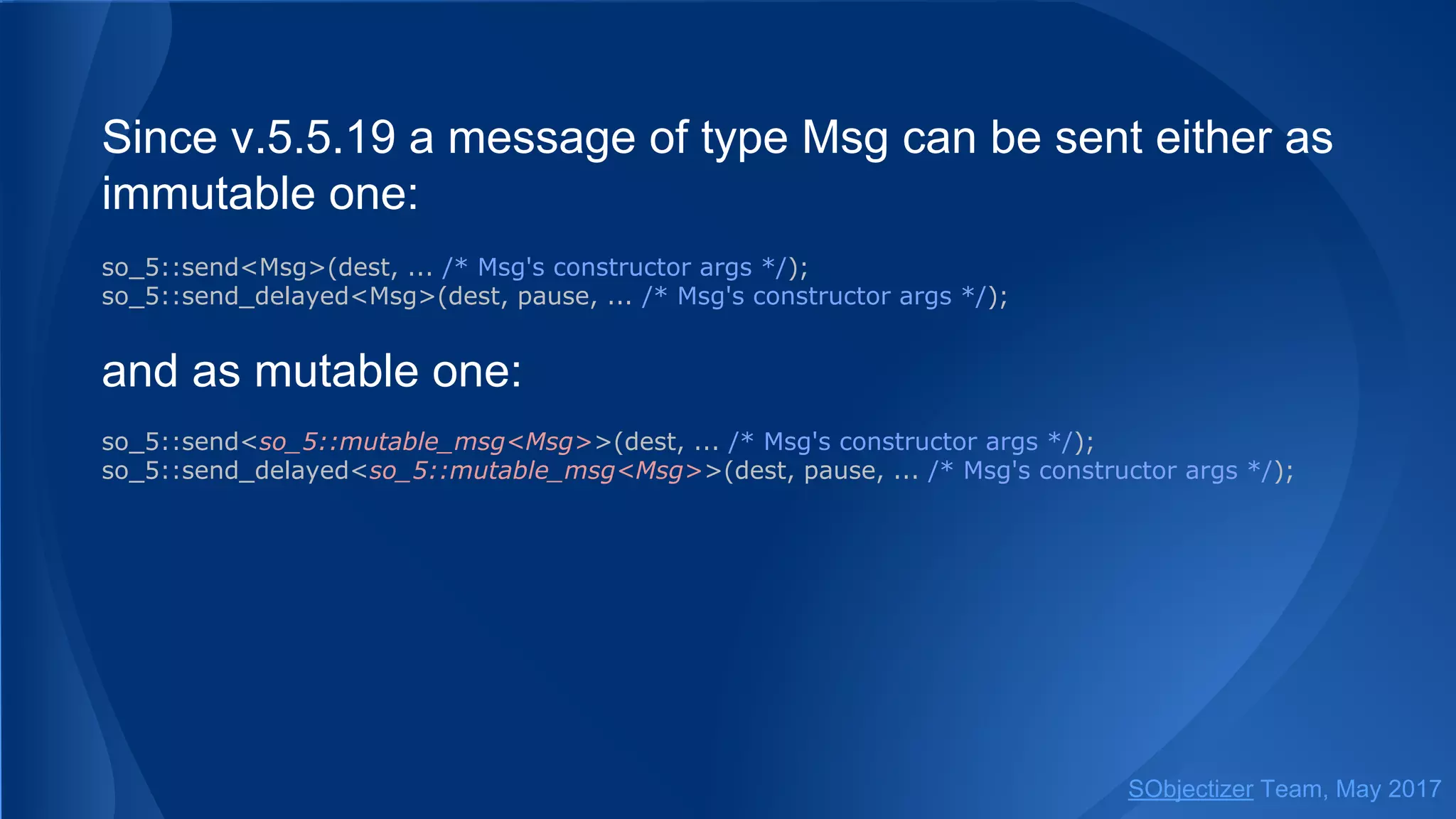 Since v.5.5.19 a message of type Msg can be sent either as
immutable one:
so_5::send<Msg>(dest, ... /* Msg's constructor args */);
so_5::send_delayed<Msg>(dest, pause, ... /* Msg's constructor args */);
and as mutable one:
so_5::send<so_5::mutable_msg<Msg>>(dest, ... /* Msg's constructor args */);
so_5::send_delayed<so_5::mutable_msg<Msg>>(dest, pause, ... /* Msg's constructor args */);
SObjectizer Team, May 2017
 