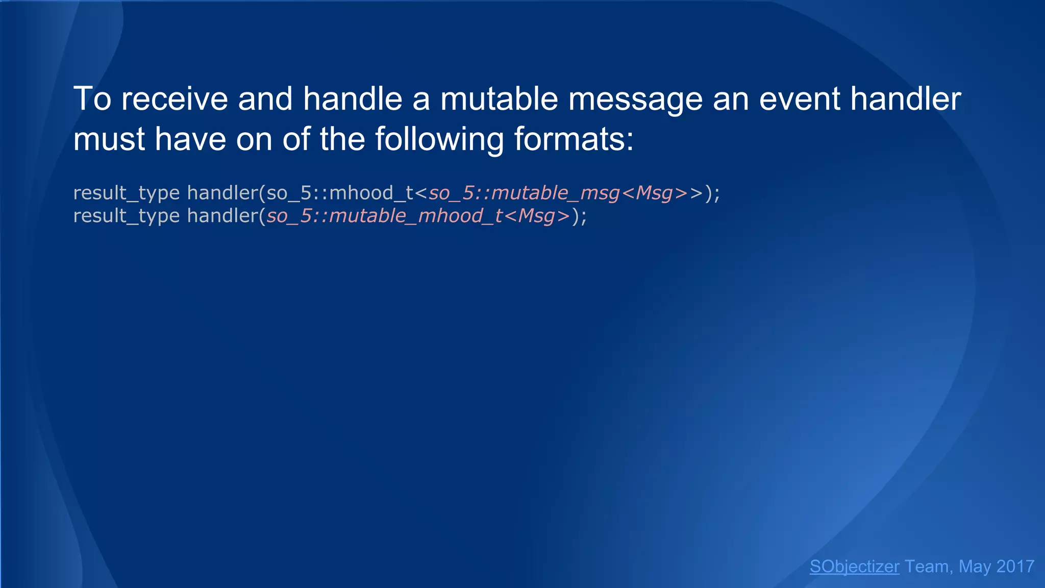 To receive and handle a mutable message an event handler
must have on of the following formats:
result_type handler(so_5::mhood_t<so_5::mutable_msg<Msg>>);
result_type handler(so_5::mutable_mhood_t<Msg>);
SObjectizer Team, May 2017
 
