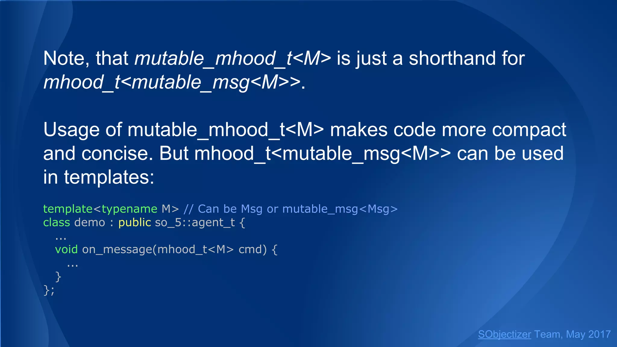 Note, that mutable_mhood_t<M> is just a shorthand for
mhood_t<mutable_msg<M>>.
Usage of mutable_mhood_t<M> makes code more compact
and concise. But mhood_t<mutable_msg<M>> can be used
in templates:
template<typename M> // Can be Msg or mutable_msg<Msg>
class demo : public so_5::agent_t {
...
void on_message(mhood_t<M> cmd) {
...
}
};
SObjectizer Team, May 2017
 