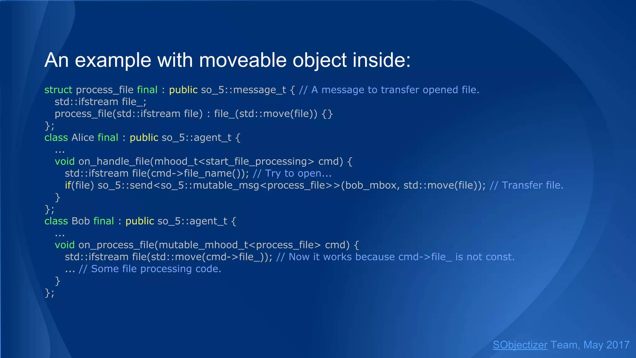 An example with moveable object inside:
struct process_file final : public so_5::message_t { // A message to transfer opened file.
std::ifstream file_;
process_file(std::ifstream file) : file_(std::move(file)) {}
};
class Alice final : public so_5::agent_t {
...
void on_handle_file(mhood_t<start_file_processing> cmd) {
std::ifstream file(cmd->file_name()); // Try to open...
if(file) so_5::send<so_5::mutable_msg<process_file>>(bob_mbox, std::move(file)); // Transfer file.
}
};
class Bob final : public so_5::agent_t {
...
void on_process_file(mutable_mhood_t<process_file> cmd) {
std::ifstream file(std::move(cmd->file_)); // Now it works because cmd->file_ is not const.
... // Some file processing code.
}
};
SObjectizer Team, May 2017
 
