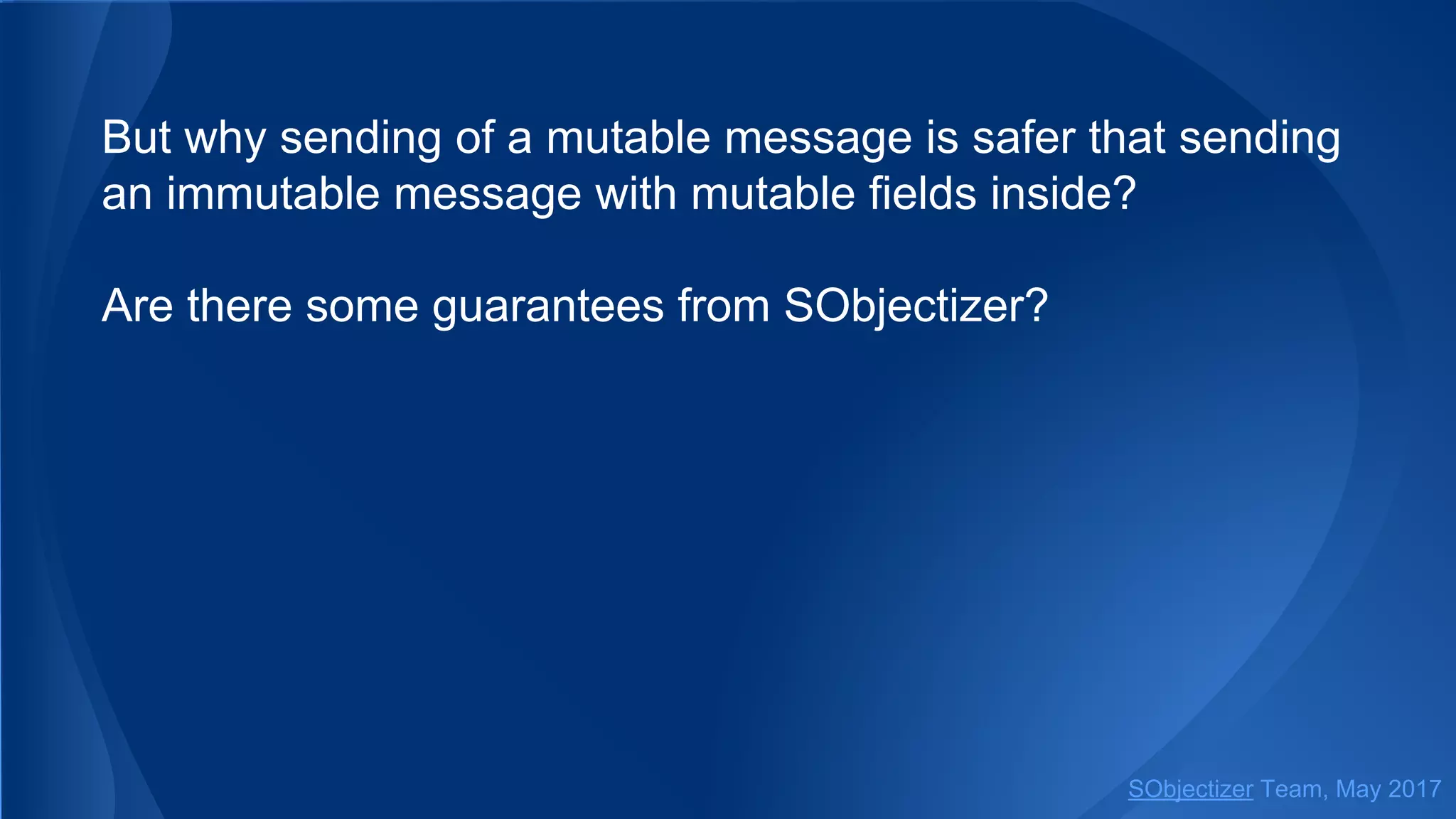 But why sending of a mutable message is safer that sending
an immutable message with mutable fields inside?
Are there some guarantees from SObjectizer?
SObjectizer Team, May 2017
 