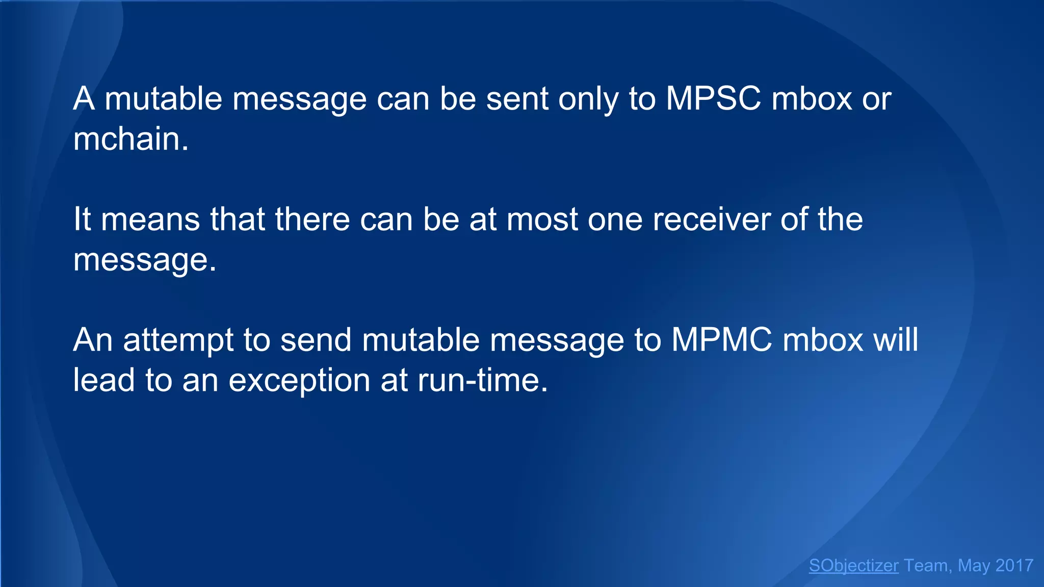 A mutable message can be sent only to MPSC mbox or
mchain.
It means that there can be at most one receiver of the
message.
An attempt to send mutable message to MPMC mbox will
lead to an exception at run-time.
SObjectizer Team, May 2017
 