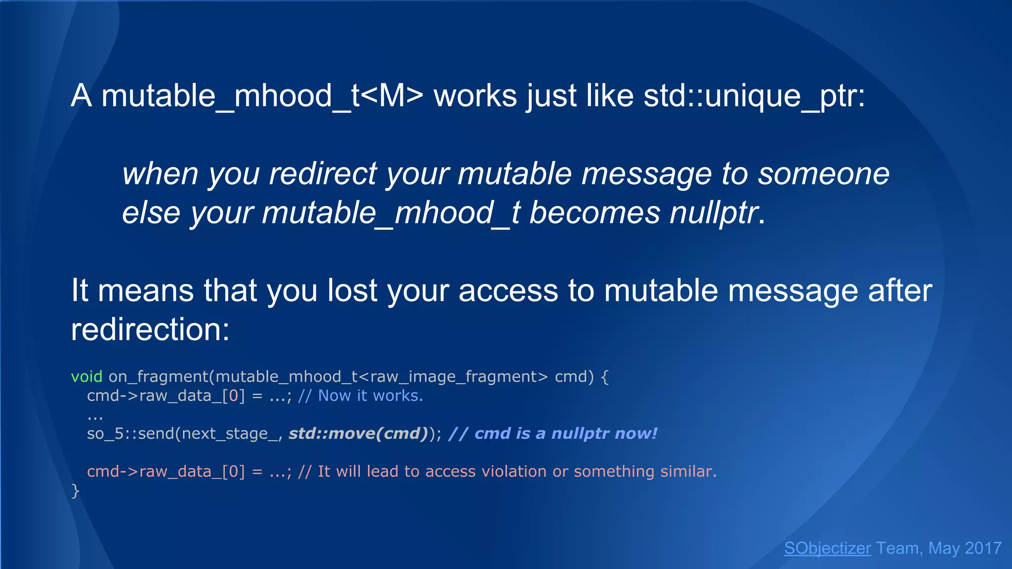 A mutable_mhood_t<M> works just like std::unique_ptr:
when you redirect your mutable message to someone
else your mutable_mhood_t becomes nullptr.
It means that you lost your access to mutable message after
redirection:
void on_fragment(mutable_mhood_t<raw_image_fragment> cmd) {
cmd->raw_data_[0] = ...; // Now it works.
...
so_5::send(next_stage_, std::move(cmd)); // cmd is a nullptr now!
cmd->raw_data_[0] = ...; // It will lead to access violation or something similar.
}
SObjectizer Team, May 2017
 