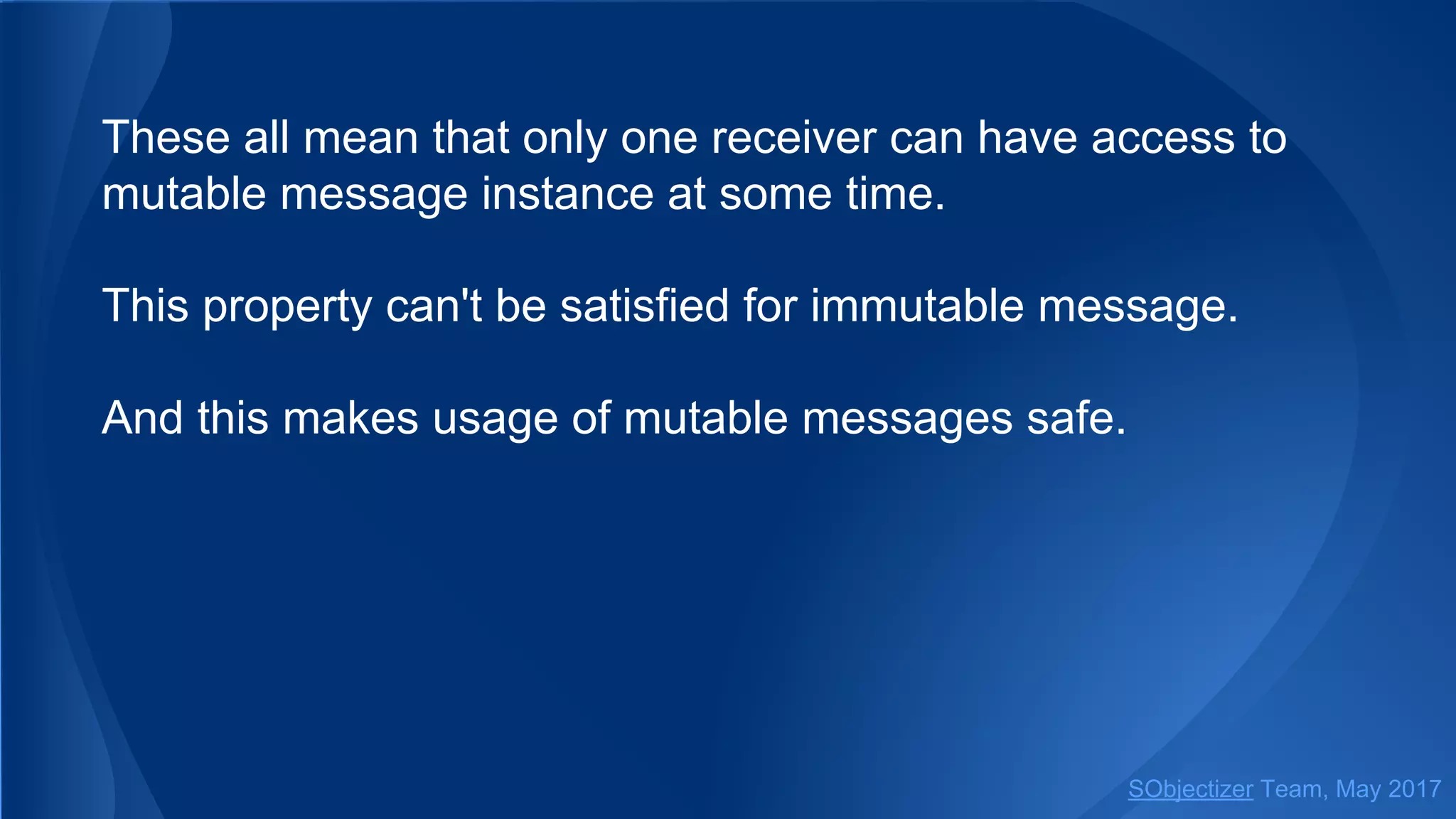 These all mean that only one receiver can have access to
mutable message instance at some time.
This property can't be satisfied for immutable message.
And this makes usage of mutable messages safe.
SObjectizer Team, May 2017
 