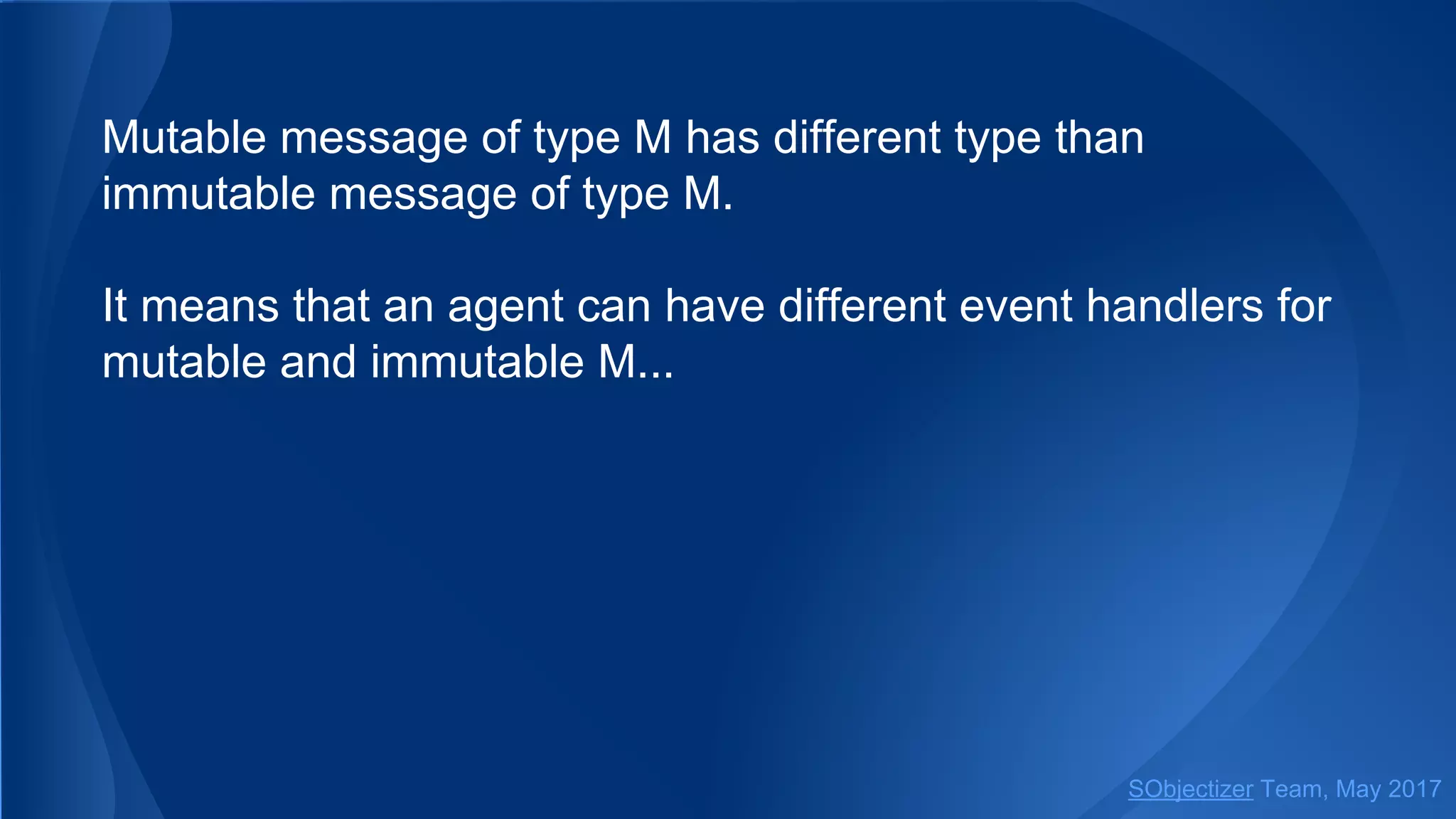 Mutable message of type M has different type than
immutable message of type M.
It means that an agent can have different event handlers for
mutable and immutable M...
SObjectizer Team, May 2017
 