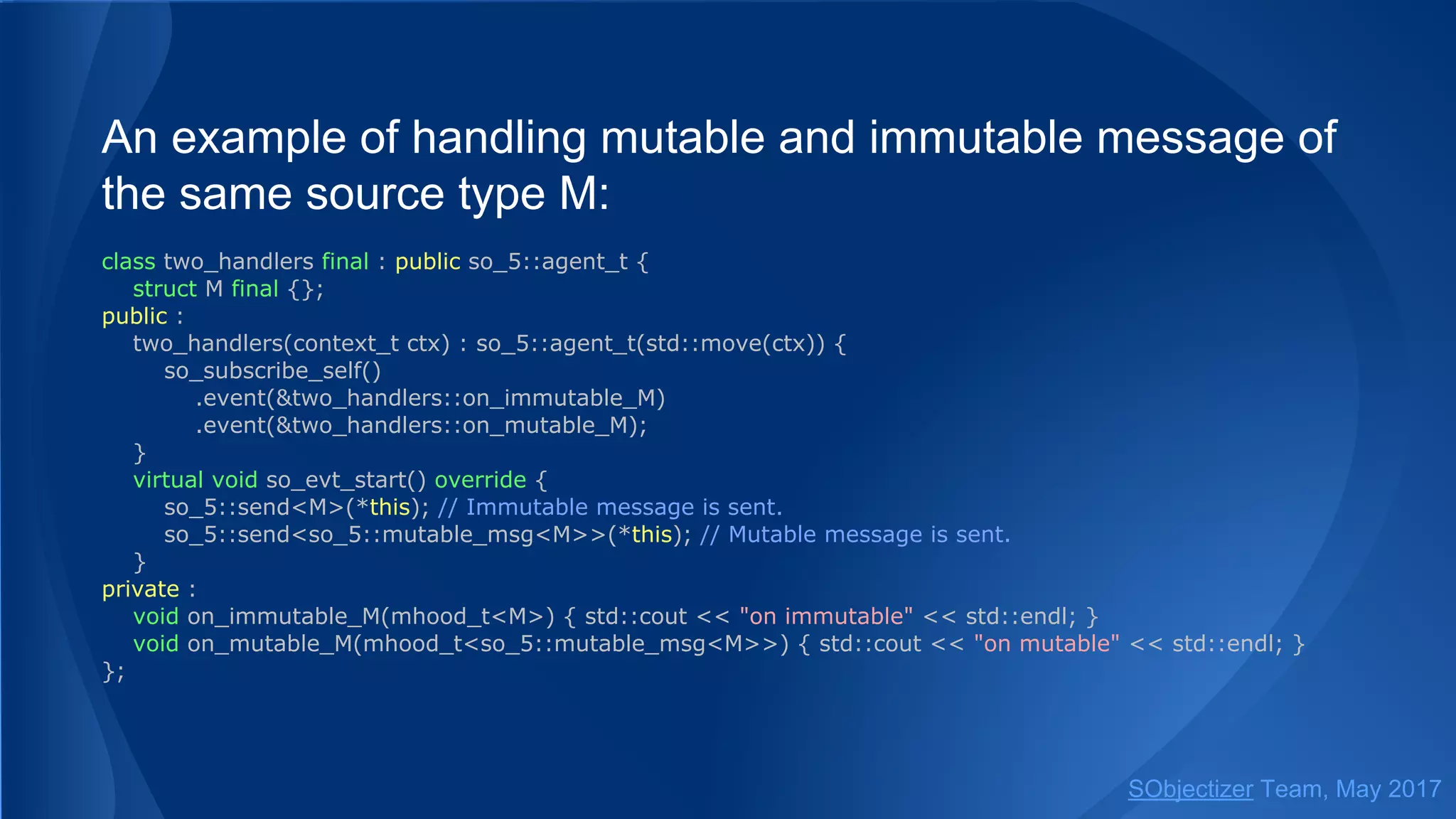 An example of handling mutable and immutable message of
the same source type M:
class two_handlers final : public so_5::agent_t {
struct M final {};
public :
two_handlers(context_t ctx) : so_5::agent_t(std::move(ctx)) {
so_subscribe_self()
.event(&two_handlers::on_immutable_M)
.event(&two_handlers::on_mutable_M);
}
virtual void so_evt_start() override {
so_5::send<M>(*this); // Immutable message is sent.
so_5::send<so_5::mutable_msg<M>>(*this); // Mutable message is sent.
}
private :
void on_immutable_M(mhood_t<M>) { std::cout << "on immutable" << std::endl; }
void on_mutable_M(mhood_t<so_5::mutable_msg<M>>) { std::cout << "on mutable" << std::endl; }
};
SObjectizer Team, May 2017
 