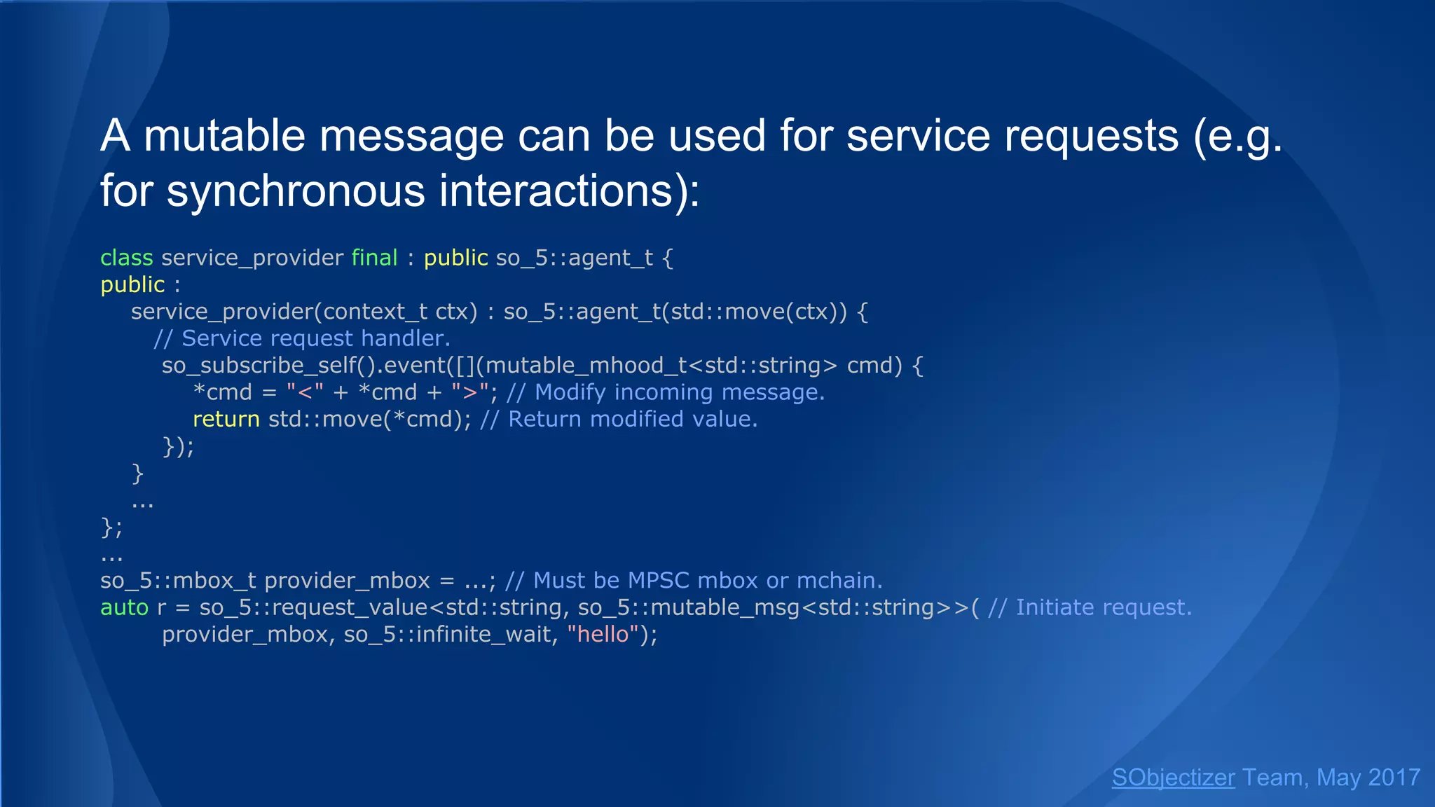 A mutable message can be used for service requests (e.g.
for synchronous interactions):
class service_provider final : public so_5::agent_t {
public :
service_provider(context_t ctx) : so_5::agent_t(std::move(ctx)) {
// Service request handler.
so_subscribe_self().event([](mutable_mhood_t<std::string> cmd) {
*cmd = "<" + *cmd + ">"; // Modify incoming message.
return std::move(*cmd); // Return modified value.
});
}
...
};
...
so_5::mbox_t provider_mbox = ...; // Must be MPSC mbox or mchain.
auto r = so_5::request_value<std::string, so_5::mutable_msg<std::string>>( // Initiate request.
provider_mbox, so_5::infinite_wait, "hello");
SObjectizer Team, May 2017
 