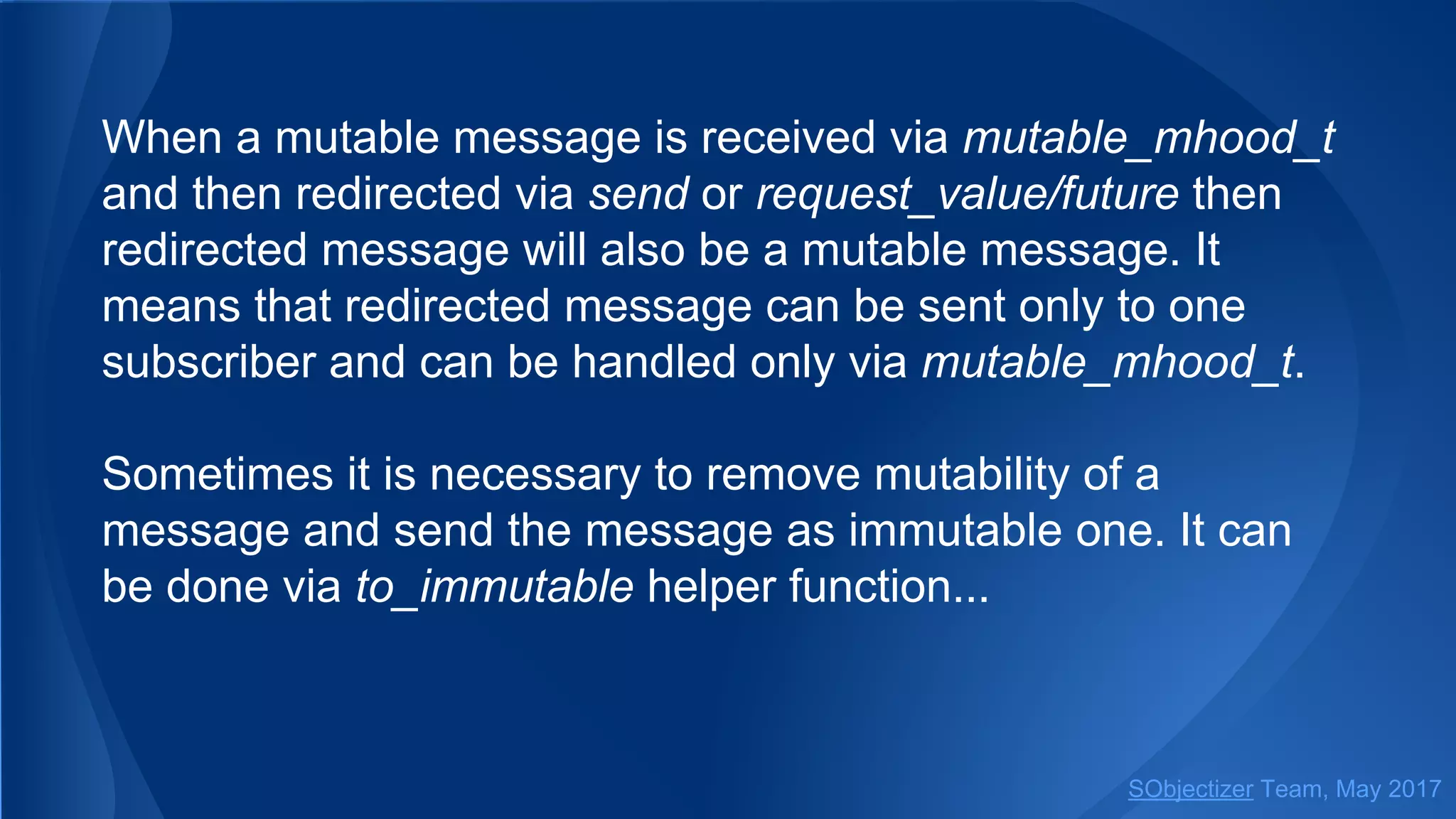 When a mutable message is received via mutable_mhood_t
and then redirected via send or request_value/future then
redirected message will also be a mutable message. It
means that redirected message can be sent only to one
subscriber and can be handled only via mutable_mhood_t.
Sometimes it is necessary to remove mutability of a
message and send the message as immutable one. It can
be done via to_immutable helper function...
SObjectizer Team, May 2017
 