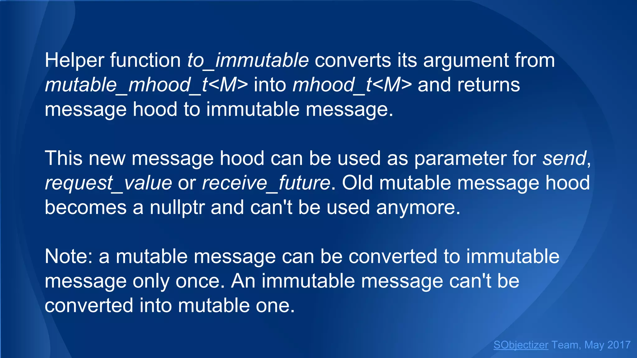 Helper function to_immutable converts its argument from
mutable_mhood_t<M> into mhood_t<M> and returns
message hood to immutable message.
This new message hood can be used as parameter for send,
request_value or receive_future. Old mutable message hood
becomes a nullptr and can't be used anymore.
Note: a mutable message can be converted to immutable
message only once. An immutable message can't be
converted into mutable one.
SObjectizer Team, May 2017
 