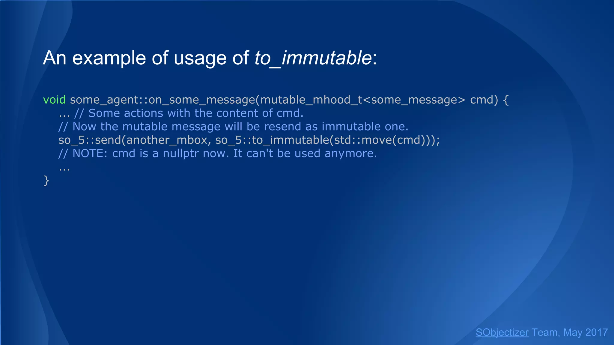 An example of usage of to_immutable:
void some_agent::on_some_message(mutable_mhood_t<some_message> cmd) {
... // Some actions with the content of cmd.
// Now the mutable message will be resend as immutable one.
so_5::send(another_mbox, so_5::to_immutable(std::move(cmd)));
// NOTE: cmd is a nullptr now. It can't be used anymore.
...
}
SObjectizer Team, May 2017
 