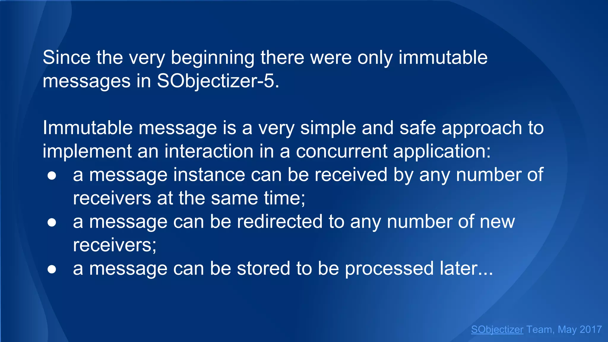 Since the very beginning there were only immutable
messages in SObjectizer-5.
Immutable message is a very simple and safe approach to
implement an interaction in a concurrent application:
● a message instance can be received by any number of
receivers at the same time;
● a message can be redirected to any number of new
receivers;
● a message can be stored to be processed later...
SObjectizer Team, May 2017
 