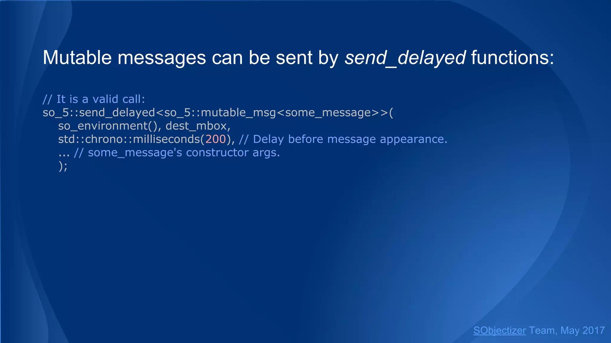 Mutable messages can be sent by send_delayed functions:
// It is a valid call:
so_5::send_delayed<so_5::mutable_msg<some_message>>(
so_environment(), dest_mbox,
std::chrono::milliseconds(200), // Delay before message appearance.
... // some_message's constructor args.
);
SObjectizer Team, May 2017
 