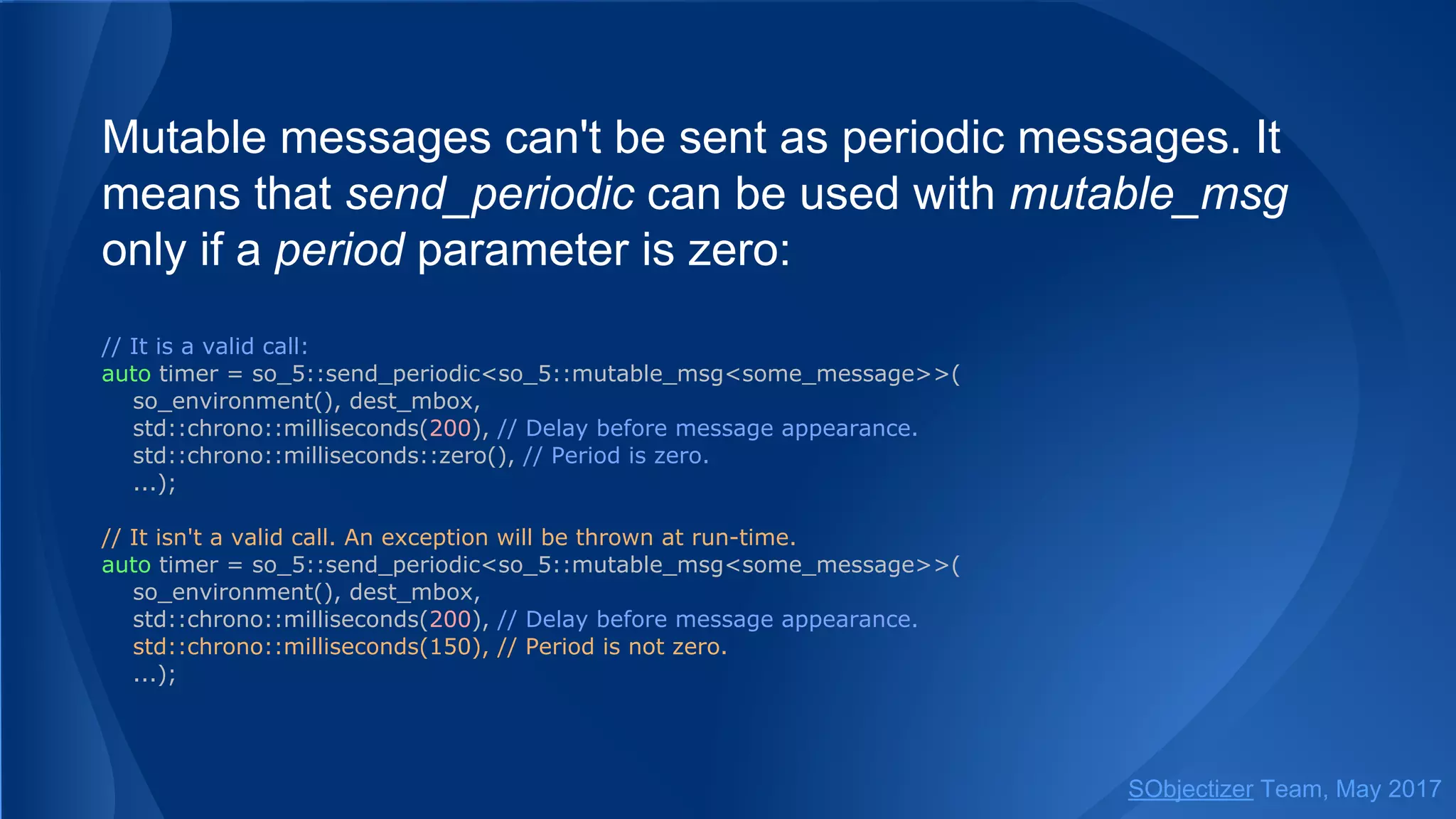 Mutable messages can't be sent as periodic messages. It
means that send_periodic can be used with mutable_msg
only if a period parameter is zero:
// It is a valid call:
auto timer = so_5::send_periodic<so_5::mutable_msg<some_message>>(
so_environment(), dest_mbox,
std::chrono::milliseconds(200), // Delay before message appearance.
std::chrono::milliseconds::zero(), // Period is zero.
...);
// It isn't a valid call. An exception will be thrown at run-time.
auto timer = so_5::send_periodic<so_5::mutable_msg<some_message>>(
so_environment(), dest_mbox,
std::chrono::milliseconds(200), // Delay before message appearance.
std::chrono::milliseconds(150), // Period is not zero.
...);
SObjectizer Team, May 2017
 