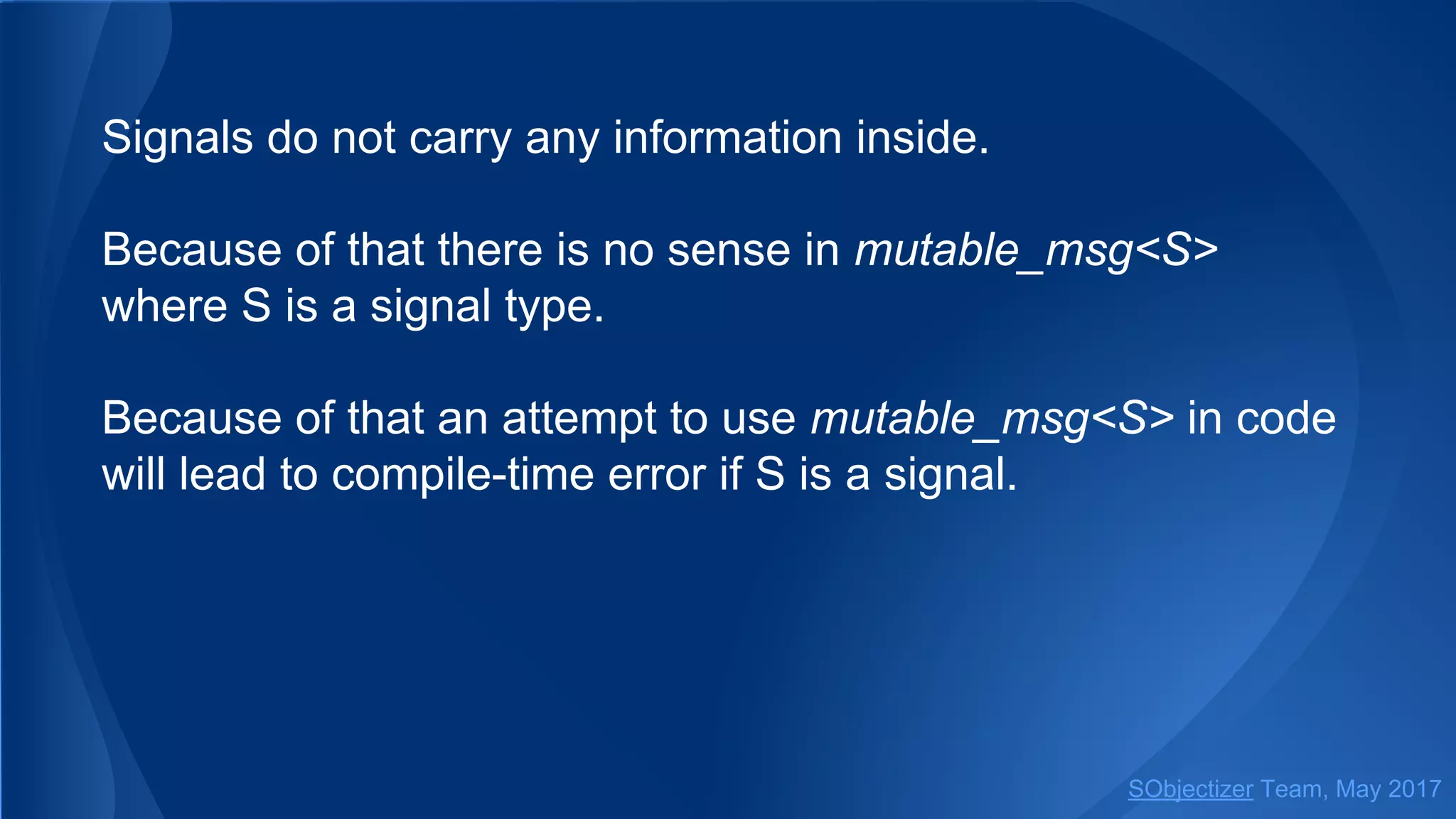 Signals do not carry any information inside.
Because of that there is no sense in mutable_msg<S>
where S is a signal type.
Because of that an attempt to use mutable_msg<S> in code
will lead to compile-time error if S is a signal.
SObjectizer Team, May 2017
 