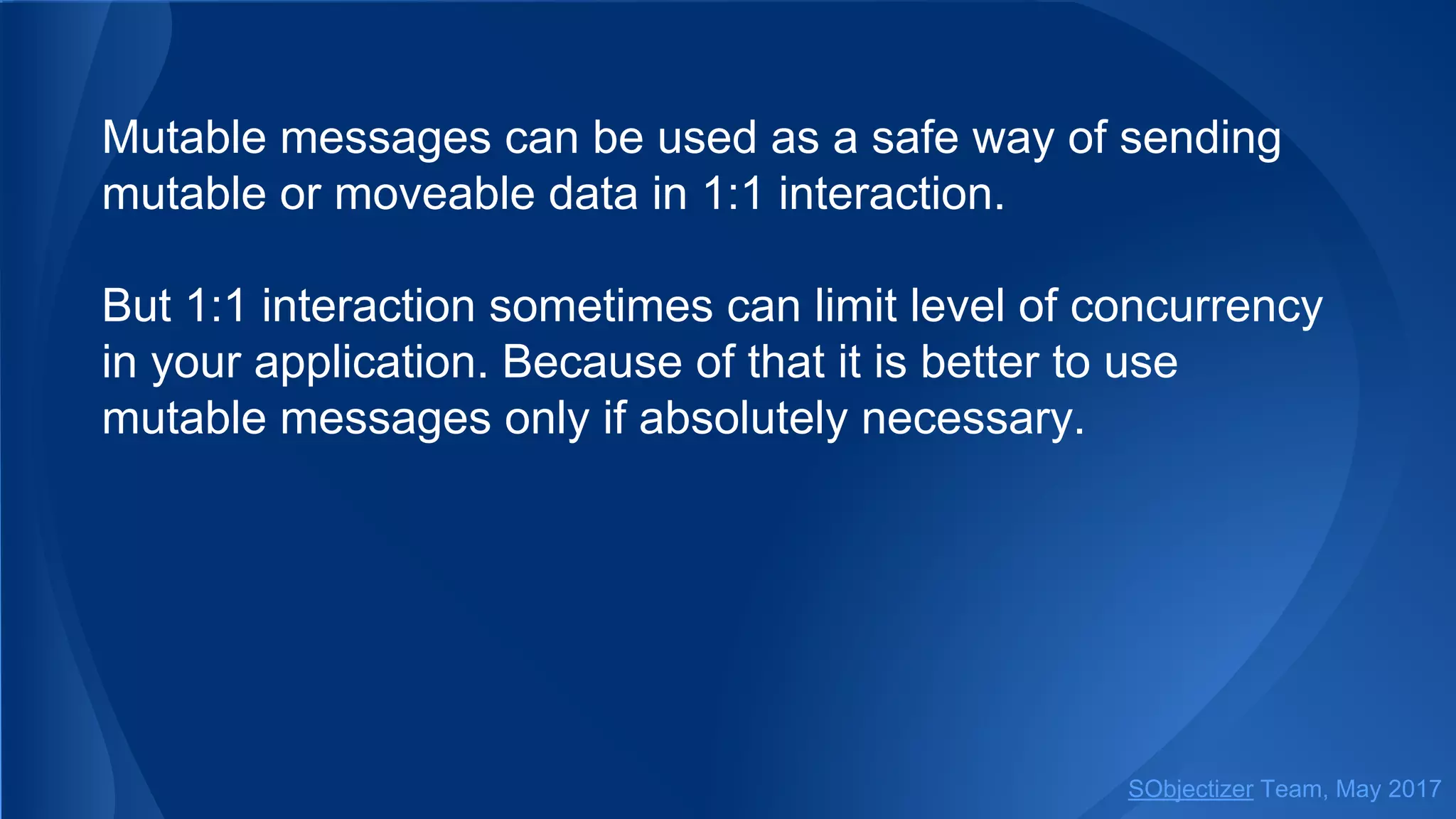 Mutable messages can be used as a safe way of sending
mutable or moveable data in 1:1 interaction.
But 1:1 interaction sometimes can limit level of concurrency
in your application. Because of that it is better to use
mutable messages only if absolutely necessary.
SObjectizer Team, May 2017
 