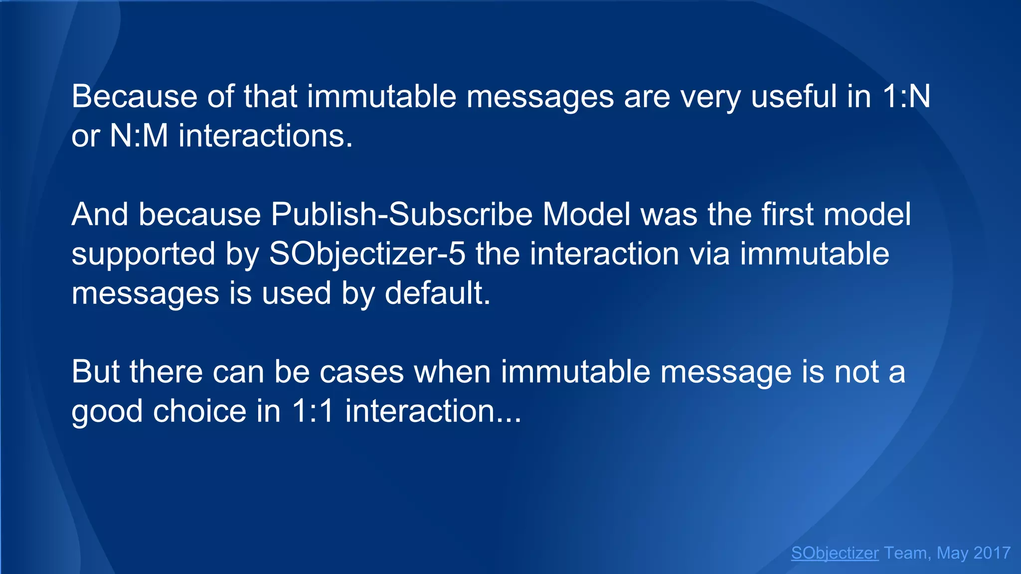 Because of that immutable messages are very useful in 1:N
or N:M interactions.
And because Publish-Subscribe Model was the first model
supported by SObjectizer-5 the interaction via immutable
messages is used by default.
But there can be cases when immutable message is not a
good choice in 1:1 interaction...
SObjectizer Team, May 2017
 