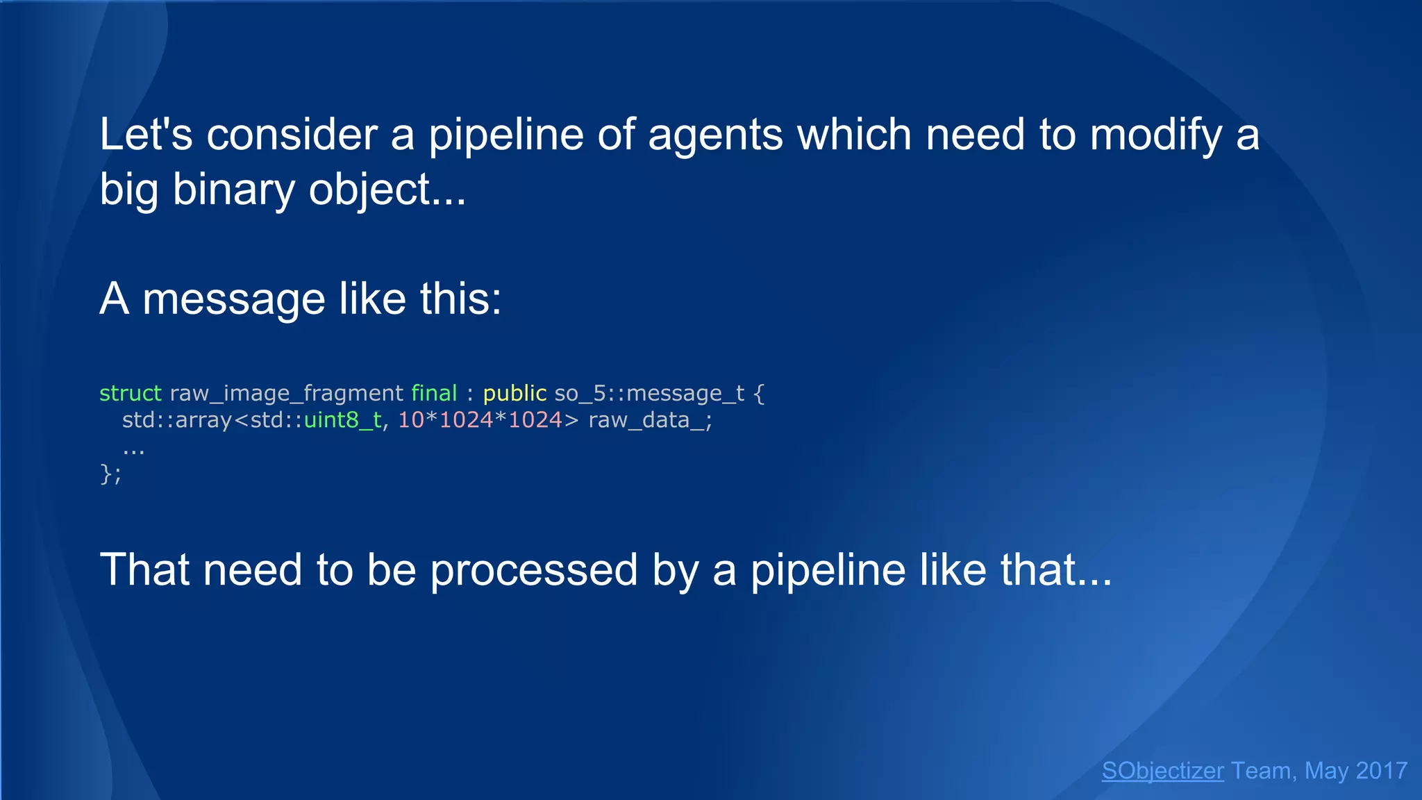 Let's consider a pipeline of agents which need to modify a
big binary object...
A message like this:
struct raw_image_fragment final : public so_5::message_t {
std::array<std::uint8_t, 10*1024*1024> raw_data_;
...
};
That need to be processed by a pipeline like that...
SObjectizer Team, May 2017
 