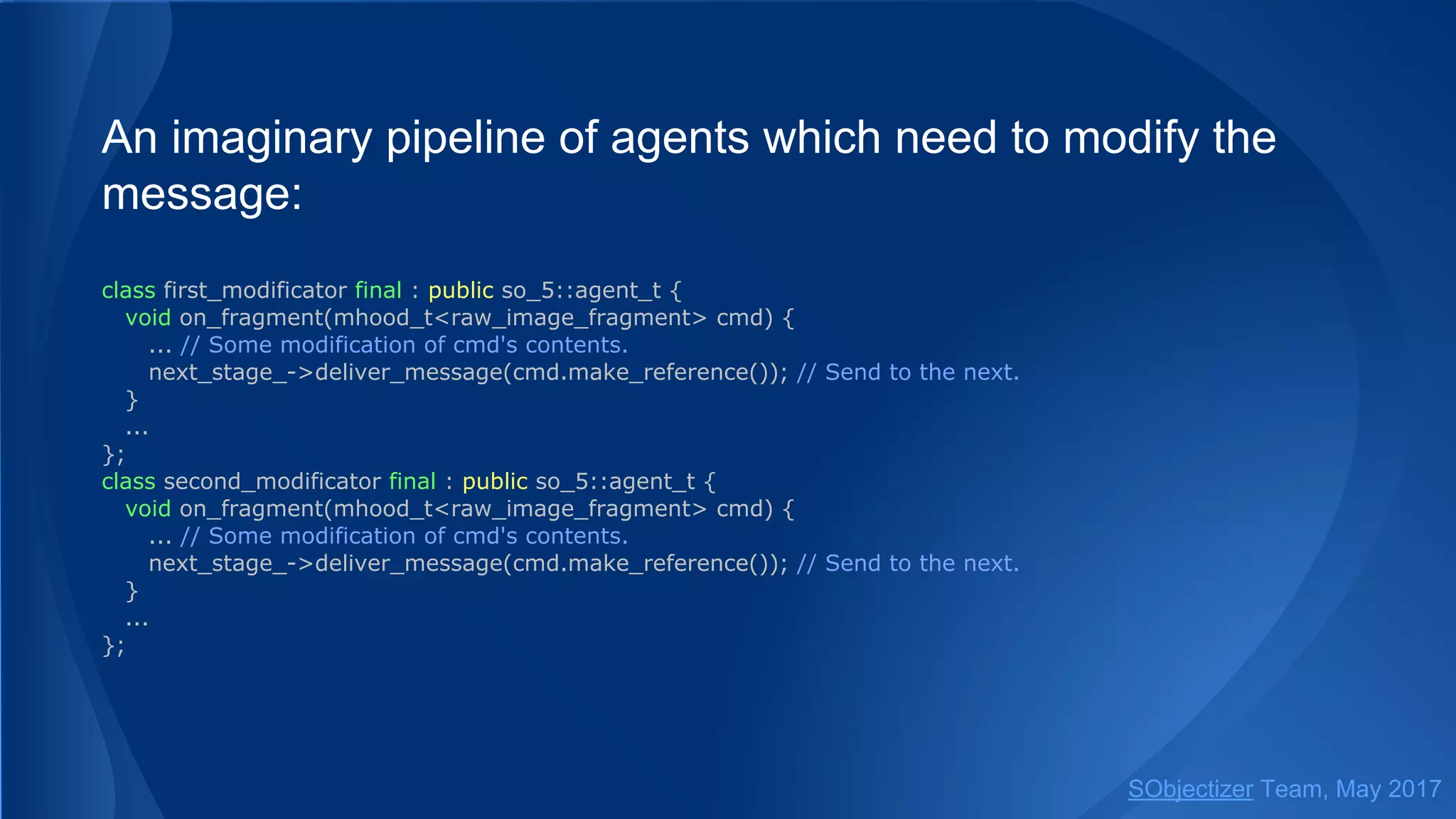 An imaginary pipeline of agents which need to modify the
message:
class first_modificator final : public so_5::agent_t {
void on_fragment(mhood_t<raw_image_fragment> cmd) {
... // Some modification of cmd's contents.
next_stage_->deliver_message(cmd.make_reference()); // Send to the next.
}
...
};
class second_modificator final : public so_5::agent_t {
void on_fragment(mhood_t<raw_image_fragment> cmd) {
... // Some modification of cmd's contents.
next_stage_->deliver_message(cmd.make_reference()); // Send to the next.
}
...
};
SObjectizer Team, May 2017
 