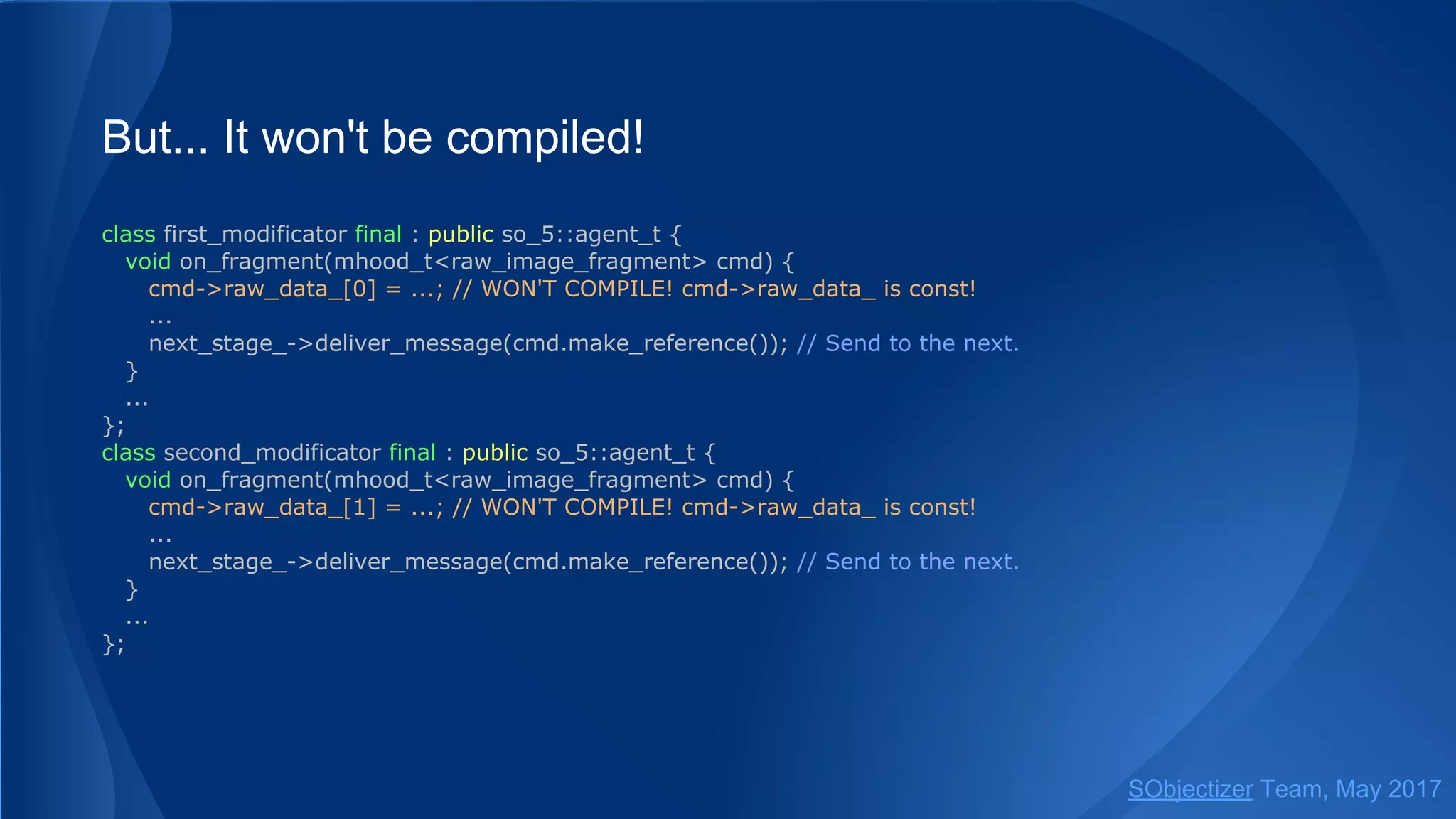 But... It won't be compiled!
class first_modificator final : public so_5::agent_t {
void on_fragment(mhood_t<raw_image_fragment> cmd) {
cmd->raw_data_[0] = ...; // WON'T COMPILE! cmd->raw_data_ is const!
...
next_stage_->deliver_message(cmd.make_reference()); // Send to the next.
}
...
};
class second_modificator final : public so_5::agent_t {
void on_fragment(mhood_t<raw_image_fragment> cmd) {
cmd->raw_data_[1] = ...; // WON'T COMPILE! cmd->raw_data_ is const!
...
next_stage_->deliver_message(cmd.make_reference()); // Send to the next.
}
...
};
SObjectizer Team, May 2017
 