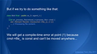 But if we try to do something like that:
class Bob final : public so_5::agent_t {
...
void on_process_file(mhood_t<process_file> cmd) {
std::ifstream file(std::move(cmd->file_)); // (1)
... // Processing file content.
}
};
We will get a compile-time error at point (1) because
cmd->file_ is const and can't be moved anywhere...
SObjectizer Team, May 2017
 