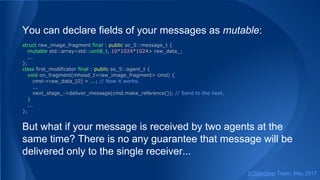 You can declare fields of your messages as mutable:
struct raw_image_fragment final : public so_5::message_t {
mutable std::array<std::uint8_t, 10*1024*1024> raw_data_;
...
};
class first_modificator final : public so_5::agent_t {
void on_fragment(mhood_t<raw_image_fragment> cmd) {
cmd->raw_data_[0] = ...; // Now it works.
...
next_stage_->deliver_message(cmd.make_reference()); // Send to the next.
}
...
};
But what if your message is received by two agents at the
same time? There is no any guarantee that message will be
delivered only to the single receiver...
SObjectizer Team, May 2017
 