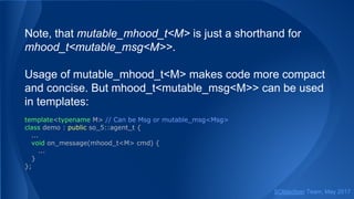 Note, that mutable_mhood_t<M> is just a shorthand for
mhood_t<mutable_msg<M>>.
Usage of mutable_mhood_t<M> makes code more compact
and concise. But mhood_t<mutable_msg<M>> can be used
in templates:
template<typename M> // Can be Msg or mutable_msg<Msg>
class demo : public so_5::agent_t {
...
void on_message(mhood_t<M> cmd) {
...
}
};
SObjectizer Team, May 2017
 