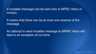 A mutable message can be sent only to MPSC mbox or
mchain.
It means that there can be at most one receiver of the
message.
An attempt to send mutable message to MPMC mbox will
lead to an exception at run-time.
SObjectizer Team, May 2017
 