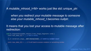 A mutable_mhood_t<M> works just like std::unique_ptr:
when you redirect your mutable message to someone
else your mutable_mhood_t becomes nullptr.
It means that you lost your access to mutable message after
redirection:
void on_fragment(mutable_mhood_t<raw_image_fragment> cmd) {
cmd->raw_data_[0] = ...; // Now it works.
...
so_5::send(next_stage_, std::move(cmd)); // cmd is a nullptr now!
cmd->raw_data_[0] = ...; // It will lead to access violation or something similar.
}
SObjectizer Team, May 2017
 