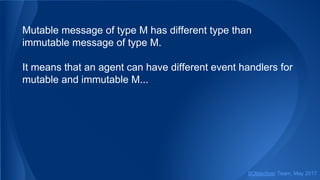Mutable message of type M has different type than
immutable message of type M.
It means that an agent can have different event handlers for
mutable and immutable M...
SObjectizer Team, May 2017
 