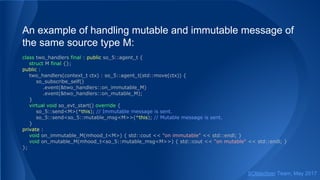An example of handling mutable and immutable message of
the same source type M:
class two_handlers final : public so_5::agent_t {
struct M final {};
public :
two_handlers(context_t ctx) : so_5::agent_t(std::move(ctx)) {
so_subscribe_self()
.event(&two_handlers::on_immutable_M)
.event(&two_handlers::on_mutable_M);
}
virtual void so_evt_start() override {
so_5::send<M>(*this); // Immutable message is sent.
so_5::send<so_5::mutable_msg<M>>(*this); // Mutable message is sent.
}
private :
void on_immutable_M(mhood_t<M>) { std::cout << "on immutable" << std::endl; }
void on_mutable_M(mhood_t<so_5::mutable_msg<M>>) { std::cout << "on mutable" << std::endl; }
};
SObjectizer Team, May 2017
 
