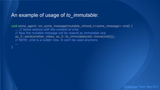 An example of usage of to_immutable:
void some_agent::on_some_message(mutable_mhood_t<some_message> cmd) {
... // Some actions with the content of cmd.
// Now the mutable message will be resend as immutable one.
so_5::send(another_mbox, so_5::to_immutable(std::move(cmd)));
// NOTE: cmd is a nullptr now. It can't be used anymore.
...
}
SObjectizer Team, May 2017
 