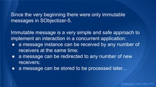 Since the very beginning there were only immutable
messages in SObjectizer-5.
Immutable message is a very simple and safe approach to
implement an interaction in a concurrent application:
● a message instance can be received by any number of
receivers at the same time;
● a message can be redirected to any number of new
receivers;
● a message can be stored to be processed later...
SObjectizer Team, May 2017
 