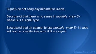Signals do not carry any information inside.
Because of that there is no sense in mutable_msg<S>
where S is a signal type.
Because of that an attempt to use mutable_msg<S> in code
will lead to compile-time error if S is a signal.
SObjectizer Team, May 2017
 