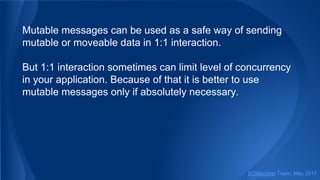 Mutable messages can be used as a safe way of sending
mutable or moveable data in 1:1 interaction.
But 1:1 interaction sometimes can limit level of concurrency
in your application. Because of that it is better to use
mutable messages only if absolutely necessary.
SObjectizer Team, May 2017
 