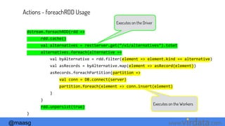 @maasg www. .com
Actions - foreachRDD Usage
dstream.foreachRDD{rdd =>
rdd.cache()
val alternatives = restServer.get(“/v1/alternatives”).toSet
alternatives.foreach{alternative =>
val byAlternative = rdd.filter(element => element.kind == alternative)
val asRecords = byAlternative.map(element => asRecord(element))
asRecords.foreachPartition{partition =>
val conn = DB.connect(server)
partition.foreach(element => conn.insert(element)
}
}
rdd.unpersist(true)
}
Executes on the Driver
Executes on the Workers
 