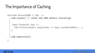 @maasg www. .com
The Importance of Caching
dstream.foreachRDD { rdd =>
rdd.cache() // cache the RDD before iterating!
keys.foreach{ key =>
rdd.filter(elem=> key(elem) == key).saveAsFooBar(...)
}
rdd.unpersist()
}
 