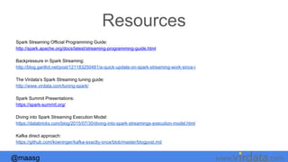 @maasg www. .com
Resources
Spark Streaming Official Programming Guide:
http://spark.apache.org/docs/latest/streaming-programming-guide.html
Backpressure in Spark Streaming:
http://blog.garillot.net/post/121183250481/a-quick-update-on-spark-streaming-work-since-i
The Virdata’s Spark Streaming tuning guide:
http://www.virdata.com/tuning-spark/
Spark Summit Presentations:
https://spark-summit.org/
Diving into Spark Streaming Execution Model:
https://databricks.com/blog/2015/07/30/diving-into-spark-streamings-execution-model.html
Kafka direct approach:
https://github.com/koeninger/kafka-exactly-once/blob/master/blogpost.md
 