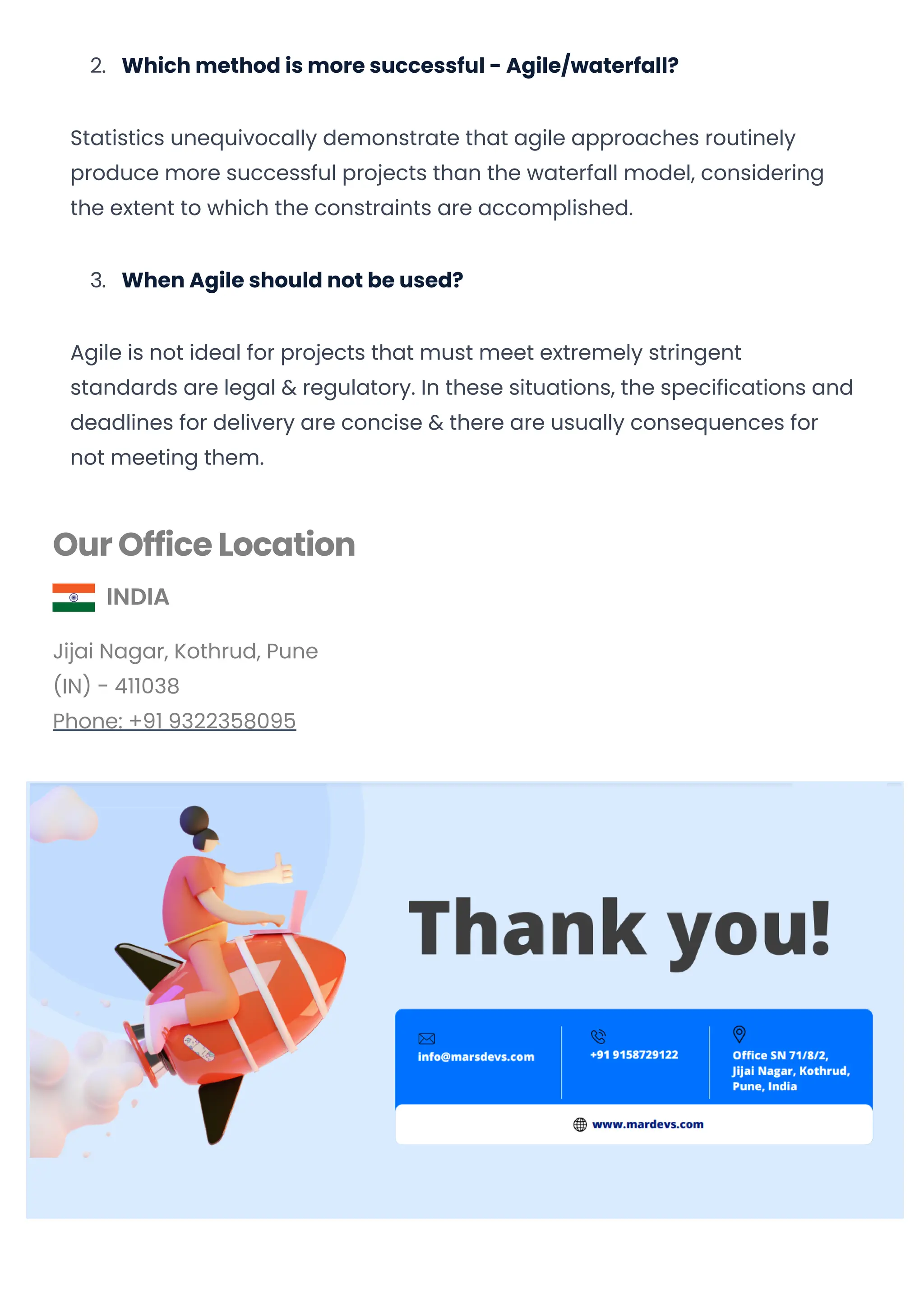 2. Which method is more successful - Agile/waterfall?
Statistics unequivocally demonstrate that agile approaches routinely
produce more successful projects than the waterfall model, considering
the extent to which the constraints are accomplished.
3. When Agile should not be used?
Agile is not ideal for projects that must meet extremely stringent
standards are legal & regulatory. In these situations, the specifications and
deadlines for delivery are concise & there are usually consequences for
not meeting them.
Our Office Location
INDIA
Jijai Nagar, Kothrud, Pune
(IN) - 411038
Phone: +91 9322358095
USA
3422, Old Capitol Trail, Suite 93,Wilmington, DE 19808
Phone: +1 (302) 216 - 9560
Subscribe Us
© 2019-2023 MarsDevs, All rights reserved
Convert web pages and HTML files to PDF in your applications with the Pdfcrowd HTML to PDF API Printed with Pdfcrowd.com
 