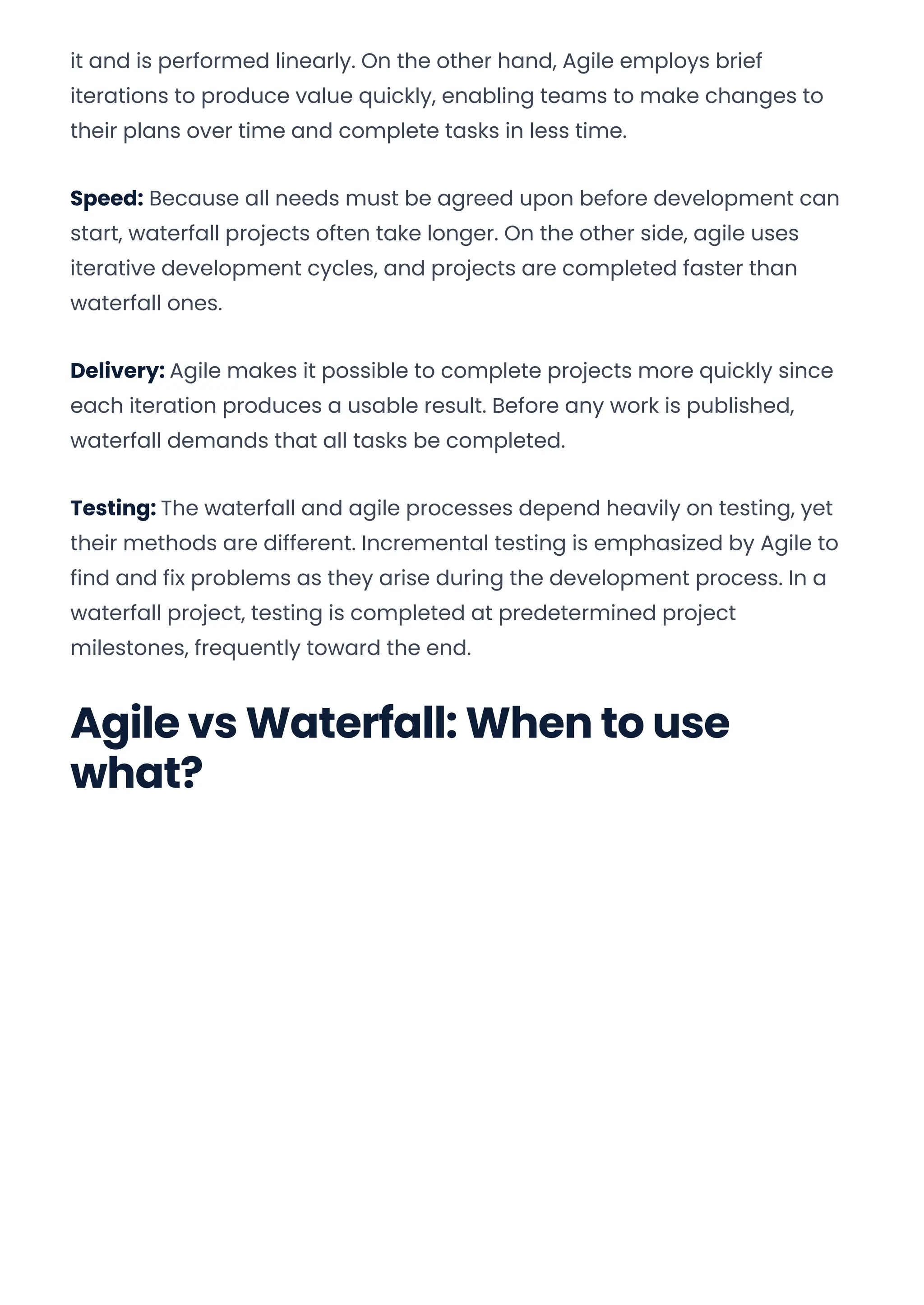it and is performed linearly. On the other hand, Agile employs brief
iterations to produce value quickly, enabling teams to make changes to
their plans over time and complete tasks in less time.
Speed: Because all needs must be agreed upon before development can
start, waterfall projects often take longer. On the other side, agile uses
iterative development cycles, and projects are completed faster than
waterfall ones.
Delivery: Agile makes it possible to complete projects more quickly since
each iteration produces a usable result. Before any work is published,
waterfall demands that all tasks be completed.
Testing: The waterfall and agile processes depend heavily on testing, yet
their methods are different. Incremental testing is emphasized by Agile to
find and fix problems as they arise during the development process. In a
waterfall project, testing is completed at predetermined project
milestones, frequently toward the end.
Agile vs Waterfall: When to use
what?
Convert web pages and HTML files to PDF in your applications with the Pdfcrowd HTML to PDF API Printed with Pdfcrowd.com
 
