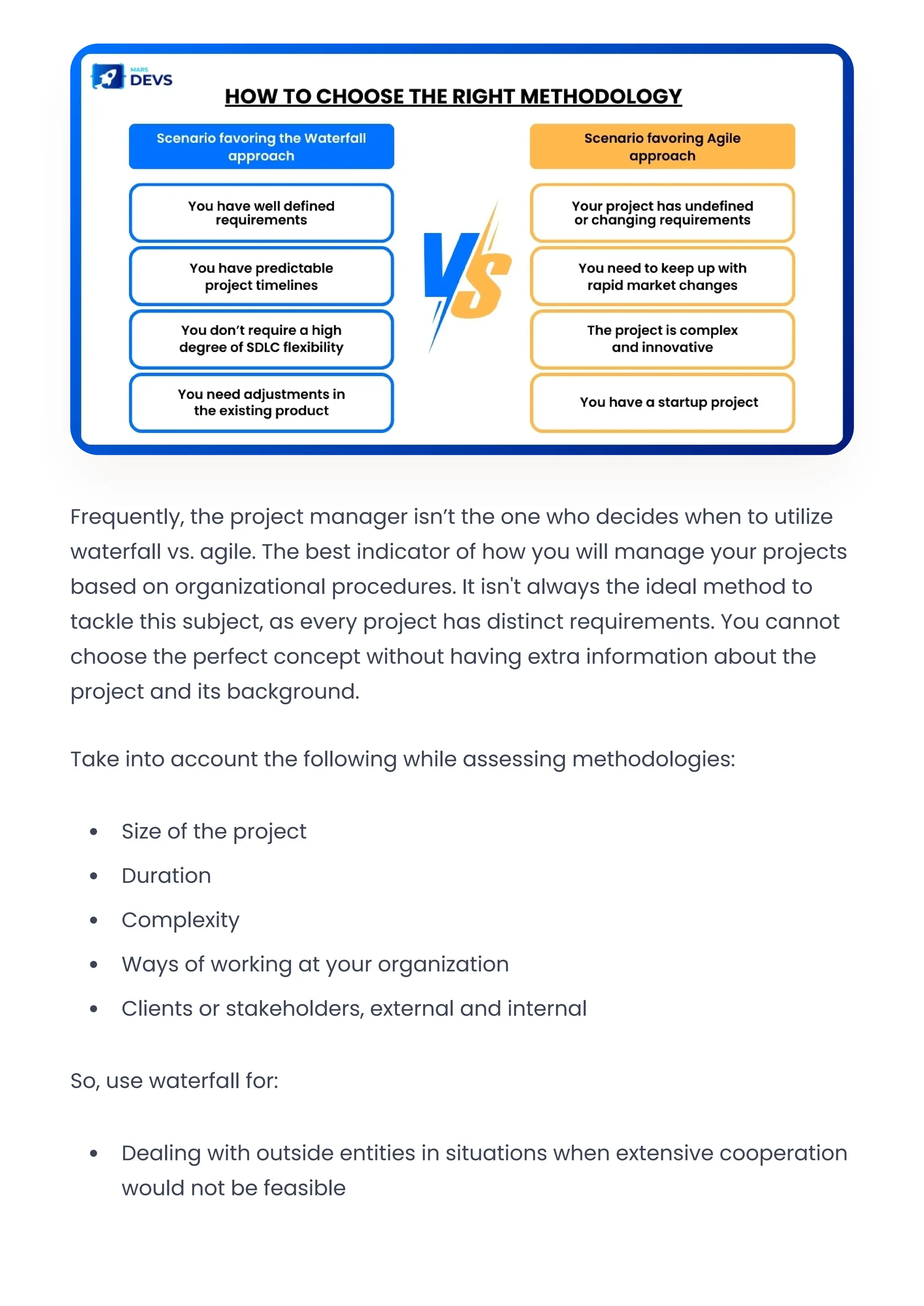 Frequently, the project manager isn’t the one who decides when to utilize
waterfall vs. agile. The best indicator of how you will manage your projects
based on organizational procedures. It isn't always the ideal method to
tackle this subject, as every project has distinct requirements. You cannot
choose the perfect concept without having extra information about the
project and its background.
Take into account the following while assessing methodologies:
Size of the project
Duration
Complexity
Ways of working at your organization
Clients or stakeholders, external and internal
So, use waterfall for:
Dealing with outside entities in situations when extensive cooperation
would not be feasible
Convert web pages and HTML files to PDF in your applications with the Pdfcrowd HTML to PDF API Printed with Pdfcrowd.com
 