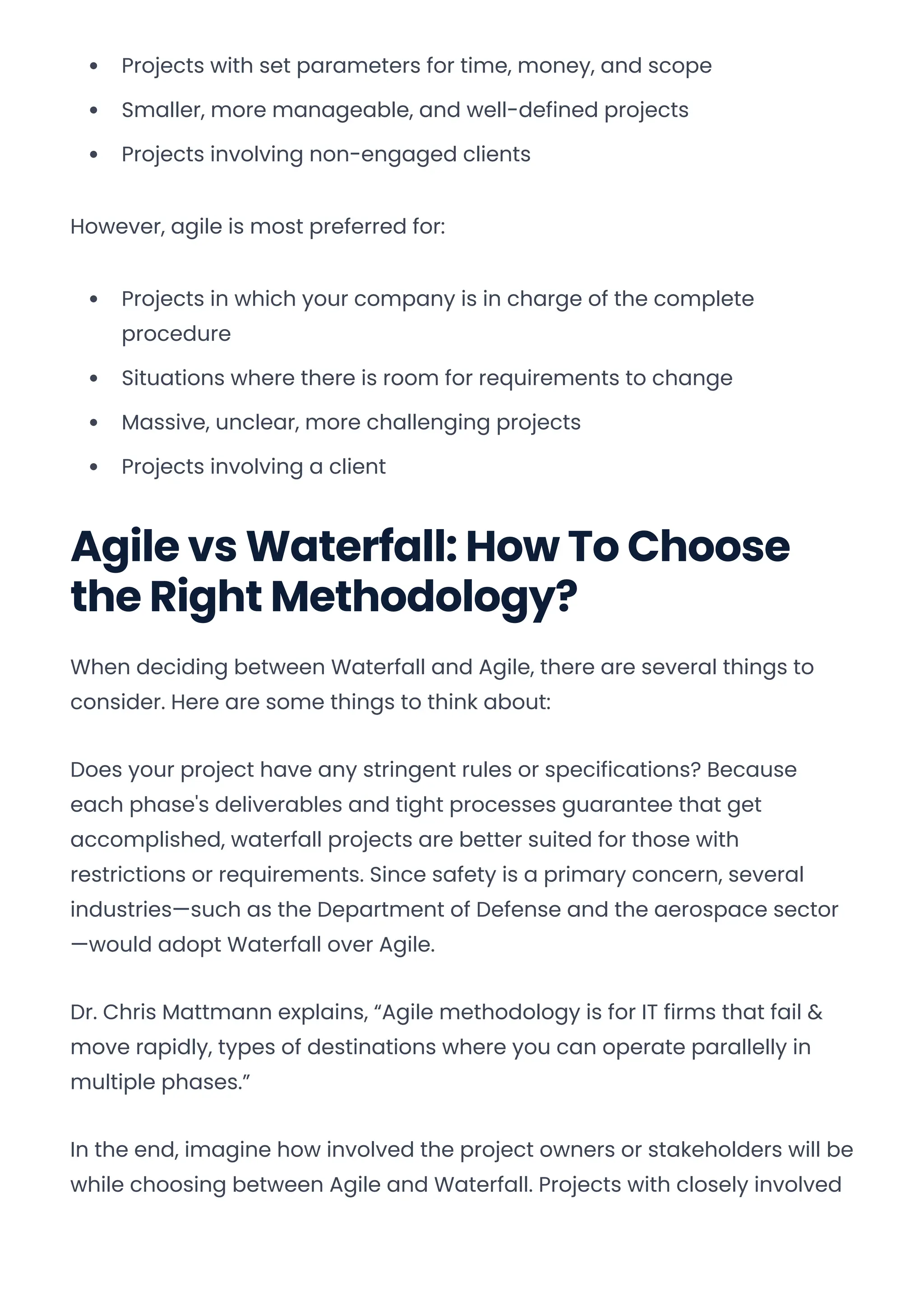Projects with set parameters for time, money, and scope
Smaller, more manageable, and well-defined projects
Projects involving non-engaged clients
However, agile is most preferred for:
Projects in which your company is in charge of the complete
procedure
Situations where there is room for requirements to change
Massive, unclear, more challenging projects
Projects involving a client
Agile vs Waterfall: How To Choose
the Right Methodology?
When deciding between Waterfall and Agile, there are several things to
consider. Here are some things to think about:
Does your project have any stringent rules or specifications? Because
each phase's deliverables and tight processes guarantee that get
accomplished, waterfall projects are better suited for those with
restrictions or requirements. Since safety is a primary concern, several
industries—such as the Department of Defense and the aerospace sector
—would adopt Waterfall over Agile.
Dr. Chris Mattmann explains, “Agile methodology is for IT firms that fail &
move rapidly, types of destinations where you can operate parallelly in
multiple phases.”
In the end, imagine how involved the project owners or stakeholders will be
while choosing between Agile and Waterfall. Projects with closely involved
Convert web pages and HTML files to PDF in your applications with the Pdfcrowd HTML to PDF API Printed with Pdfcrowd.com
 