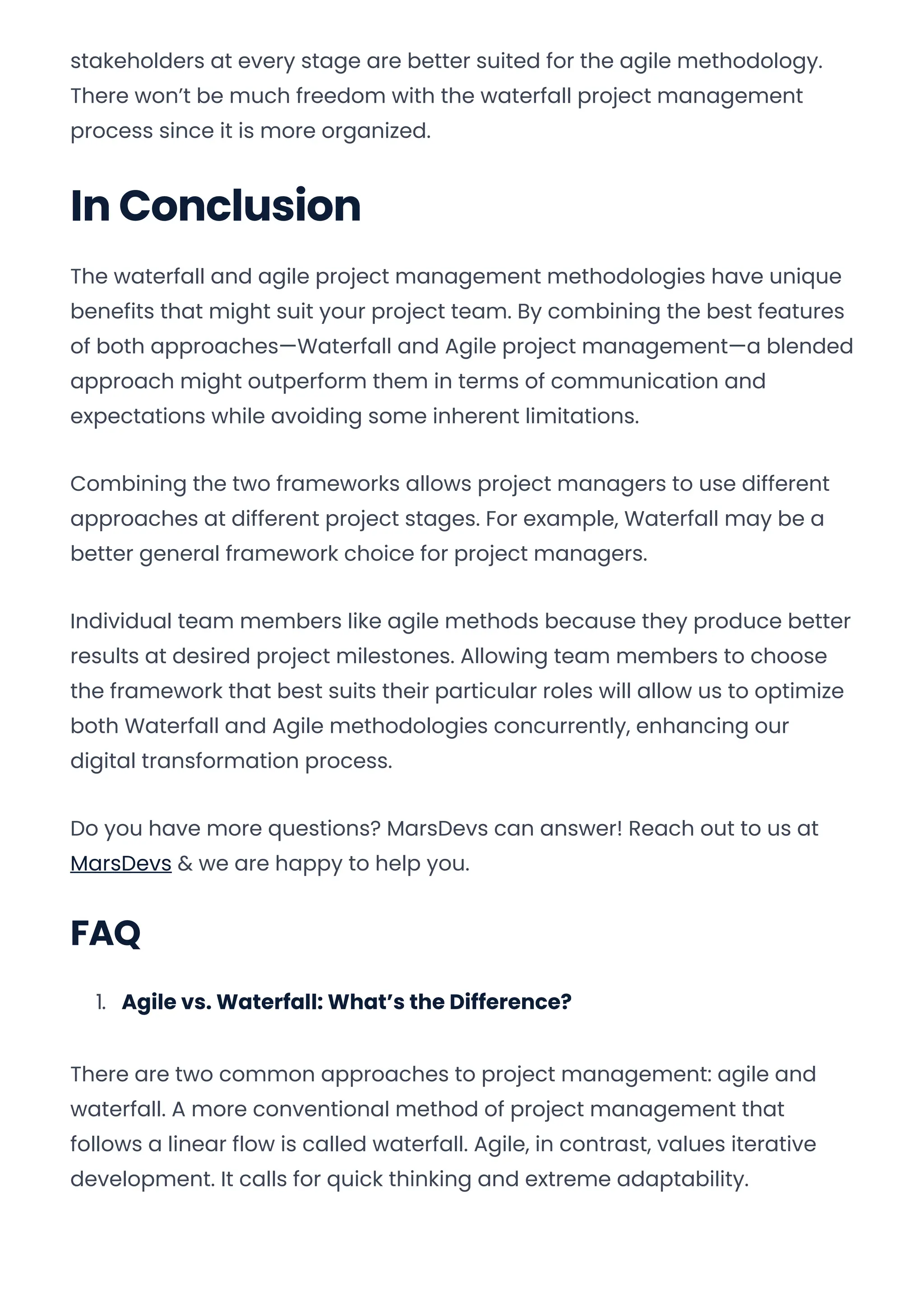 stakeholders at every stage are better suited for the agile methodology.
There won’t be much freedom with the waterfall project management
process since it is more organized.
In Conclusion
The waterfall and agile project management methodologies have unique
benefits that might suit your project team. By combining the best features
of both approaches—Waterfall and Agile project management—a blended
approach might outperform them in terms of communication and
expectations while avoiding some inherent limitations.
Combining the two frameworks allows project managers to use different
approaches at different project stages. For example, Waterfall may be a
better general framework choice for project managers.
Individual team members like agile methods because they produce better
results at desired project milestones. Allowing team members to choose
the framework that best suits their particular roles will allow us to optimize
both Waterfall and Agile methodologies concurrently, enhancing our
digital transformation process.
Do you have more questions? MarsDevs can answer! Reach out to us at
MarsDevs & we are happy to help you.
FAQ
1. Agile vs. Waterfall: What’s the Difference?
There are two common approaches to project management: agile and
waterfall. A more conventional method of project management that
follows a linear flow is called waterfall. Agile, in contrast, values iterative
development. It calls for quick thinking and extreme adaptability.
Convert web pages and HTML files to PDF in your applications with the Pdfcrowd HTML to PDF API Printed with Pdfcrowd.com
 