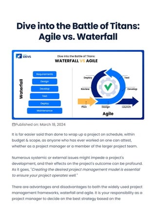 Dive into the Battle of Titans:
Agile vs. Waterfall
Published on: March 18, 2024
It is far easier said than done to wrap up a project on schedule, within
budget & scope, as anyone who has ever worked on one can attest,
whether as a project manager or a member of the larger project team.
Numerous systemic or external issues might impede a project's
development, and their effects on the project's outcome can be profound.
As it goes, "Creating the desired project management model is essential
to ensure your project operates well."
There are advantages and disadvantages to both the widely used project
management frameworks, waterfall and agile. It is your responsibility as a
project manager to decide on the best strategy based on the
Convert web pages and HTML files to PDF in your applications with the Pdfcrowd HTML to PDF API Printed with Pdfcrowd.com
 