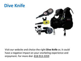 Dive Knife
Visit our website and choice the right Dive Knife or, it could
have a negative impact on your snorkeling experience and
enjoyment. For more dial- 818-913-3359
 