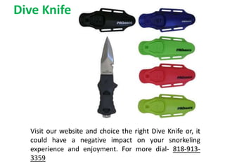 Dive Knife
Visit our website and choice the right Dive Knife or, it
could have a negative impact on your snorkeling
experience and enjoyment. For more dial- 818-913-
3359
 