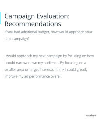 Campaign Evaluation:
Recommendations
If you had additional budget, how would approach your
next campaign?
I would approach my next campaign by focusing on how
I could narrow down my audience. By focusing on a
smaller area or target interests I think I could greatly
improve my ad performance overall.
 