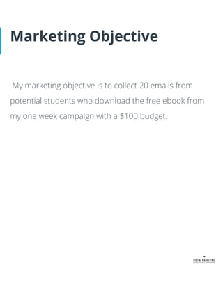Marketing Objective
My marketing objective is to collect 20 emails from
potential students who download the free ebook from
my one week campaign with a $100 budget.
 