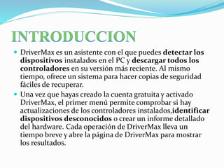  DriverMax es un asistente con el que puedes detectar los
dispositivos instalados en el PC y descargar todos los
controladores en su versión más reciente. Al mismo
tiempo, ofrece un sistema para hacer copias de seguridad
fáciles de recuperar.
 Una vez que hayas creado la cuenta gratuita y activado
DriverMax, el primer menú permite comprobar si hay
actualizaciones de los controladores instalados,identificar
dispositivos desconocidos o crear un informe detallado
del hardware. Cada operación de DriverMax lleva un
tiempo breve y abre la página de DriverMax para mostrar
los resultados.
 