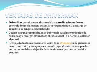  DriverMax permite estar al tanto de las actualizaciones de tus
controladores de manera automática y permitiendo la descarga de
aquellos que tengas desactualizados
 Cuenta con una comunidad muy informada para hacer todo tipo de
consultas y descargas alternativas al estilo social (o 2.0, como lo llaman
algunos).
 Recopila todos los controladores viejos (que Windows tiene guardados
en un directorio) y los agrupa en un solo lugar de esta manera puedes
encontrar los drivers viejos fácilmente sin tener que buscar en sitios
extraños.
 