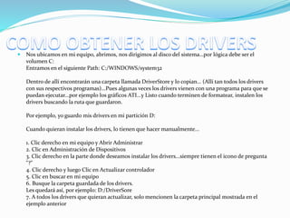  Nos ubicamos en mi equipo, abrimos, nos dirigimos al disco del sistema…por lógica debe ser el
volumen C:
Entramos en el siguiente Path: C:/WINDOWS/system32
Dentro de allí encontrarán una carpeta llamada DriverStore y lo copian… (Allí tan todos los drivers
con sus respectivos programas)...Pues algunas veces los drivers vienen con una programa para que se
puedan ejecutar...por ejemplo los gráficos ATI...y Listo cuando terminen de formatear, instalen los
drivers buscando la ruta que guardaron.
Por ejemplo, yo guardo mis drivers en mi partición D:
Cuando quieran instalar los drivers, lo tienen que hacer manualmente...
1. Clic derecho en mi equipo y Abrir Administrar
2. Clic en Administración de Dispositivos
3. Clic derecho en la parte donde deseamos instalar los drivers...siempre tienen el icono de pregunta
"?"
4. Clic derecho y luego Clic en Actualizar controlador
5. Clic en buscar en mi equipo
6. Busque la carpeta guardada de los drivers.
Les quedará así, por ejemplo: D:/DriverSore
7. A todos los drivers que quieran actualizar, solo mencionen la carpeta principal mostrada en el
ejemplo anterior
 